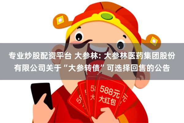 专业炒股配资平台 大参林: 大参林医药集团股份有限公司关于“大参转债”可选择回售的公告