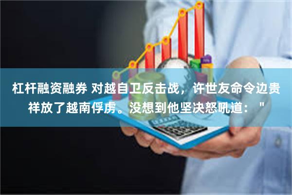 杠杆融资融券 对越自卫反击战，许世友命令边贵祥放了越南俘虏。没想到他坚决怒吼道：＂