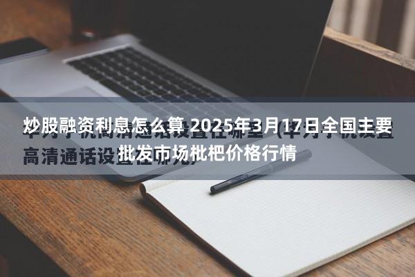 炒股融资利息怎么算 2025年3月17日全国主要批发市场枇杷价格行情