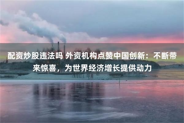 配资炒股违法吗 外资机构点赞中国创新：不断带来惊喜，为世界经济增长提供动力