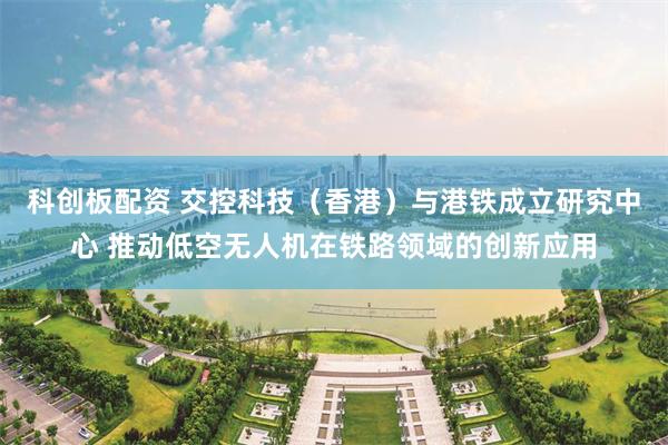 科创板配资 交控科技（香港）与港铁成立研究中心 推动低空无人机在铁路领域的创新应用