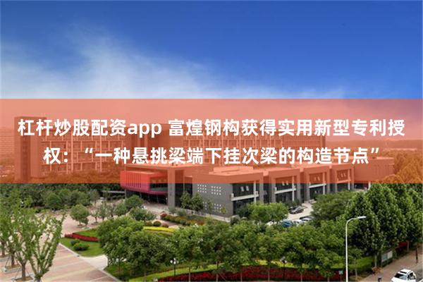 杠杆炒股配资app 富煌钢构获得实用新型专利授权：“一种悬挑梁端下挂次梁的构造节点”