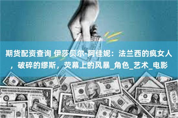 期货配资查询 伊莎贝尔·阿佳妮：法兰西的疯女人，破碎的缪斯，荧幕上的风暴_角色_艺术_电影