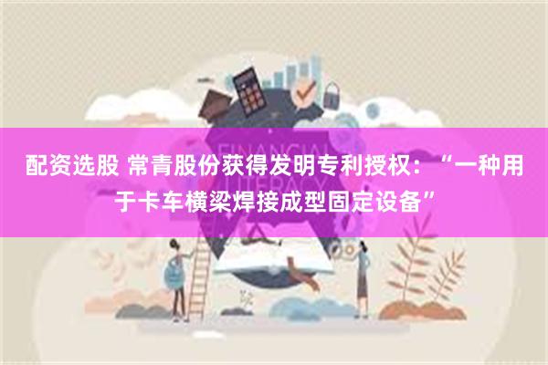 配资选股 常青股份获得发明专利授权：“一种用于卡车横梁焊接成型固定设备”