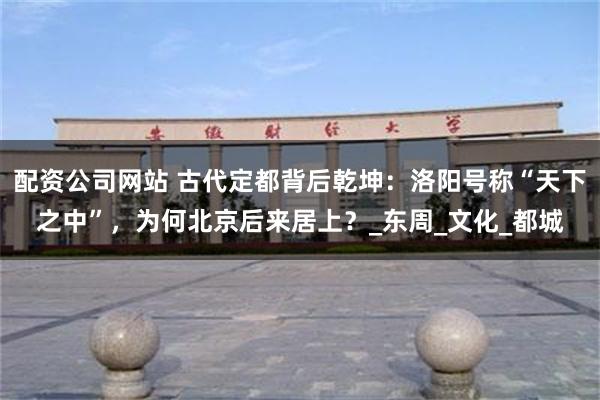 配资公司网站 古代定都背后乾坤：洛阳号称“天下之中”，为何北京后来居上？_东周_文化_都城