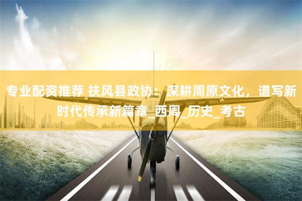 专业配资推荐 扶风县政协：深耕周原文化，谱写新时代传承新篇章_西周_历史_考古