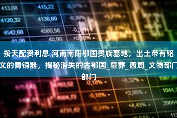 按天配资利息 河南南阳鄂国贵族墓地，出土带有铭文的青铜器，揭秘消失的古鄂国_墓葬_西周_文物部门