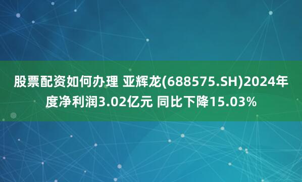 股票配资如何办理 亚辉龙(688575.SH)2024年度净利润3.02亿元 同比下降15.03%