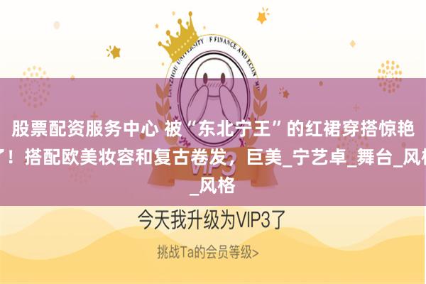 股票配资服务中心 被“东北宁王”的红裙穿搭惊艳了！搭配欧美妆容和复古卷发，巨美_宁艺卓_舞台_风格