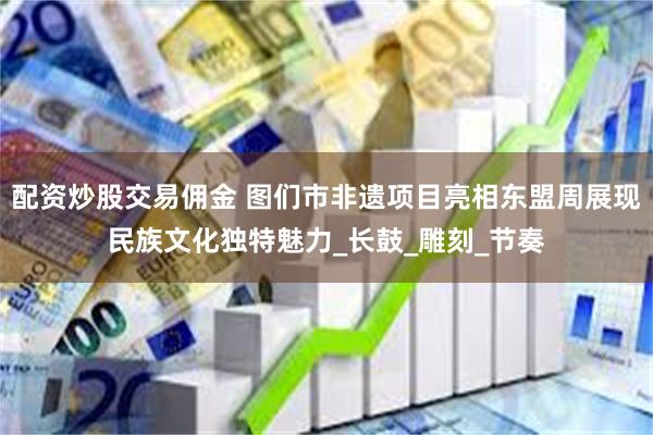 配资炒股交易佣金 图们市非遗项目亮相东盟周展现民族文化独特魅力_长鼓_雕刻_节奏