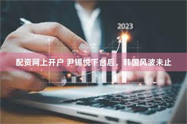 配资网上开户 尹锡悦下台后，韩国风波未止