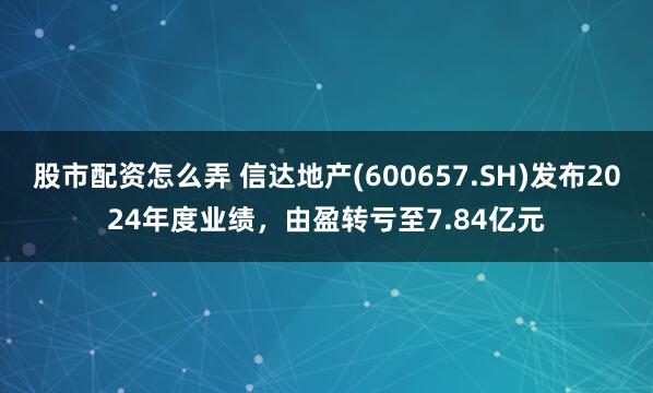 股市配资怎么弄 信达地产(600657.SH)发布2024年度业绩，由盈转亏至7.84亿元