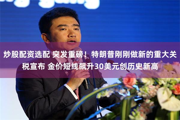 炒股配资选配 突发重磅！特朗普刚刚做新的重大关税宣布 金价短线飙升30美元创历史新高