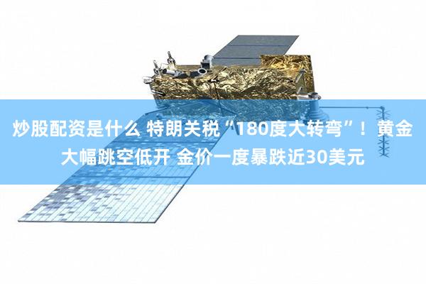 炒股配资是什么 特朗关税“180度大转弯”！黄金大幅跳空低开 金价一度暴跌近30美元