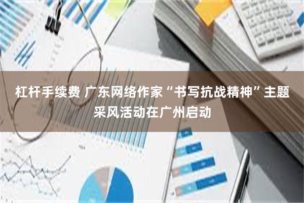 杠杆手续费 广东网络作家“书写抗战精神”主题采风活动在广州启动