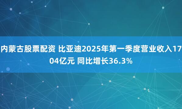 内蒙古股票配资 比亚迪2025年第一季度营业收入1704亿元 同比增长36.3%