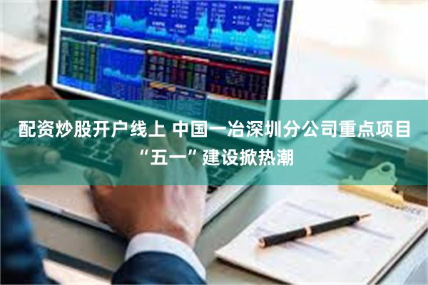 配资炒股开户线上 中国一冶深圳分公司重点项目“五一”建设掀热潮