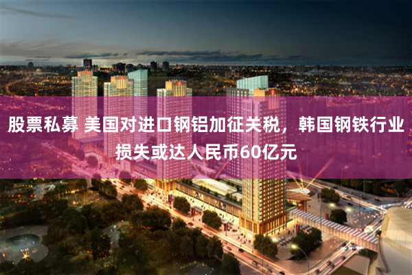 股票私募 美国对进口钢铝加征关税，韩国钢铁行业损失或达人民币60亿元
