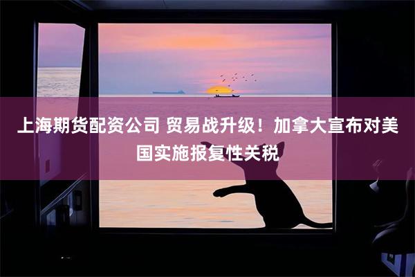 上海期货配资公司 贸易战升级！加拿大宣布对美国实施报复性关税