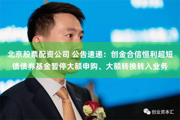 北京股票配资公司 公告速递：创金合信恒利超短债债券基金暂停大额申购、大额转换转入业务