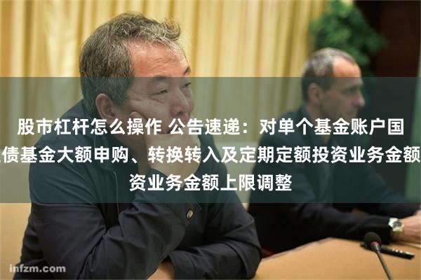 股市杠杆怎么操作 公告速递：对单个基金账户国金惠鑫短债基金大额申购、转换转入及定期定额投资业务金额上限调整