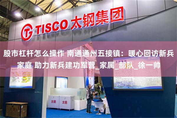 股市杠杆怎么操作 南通通州五接镇：暖心回访新兵家庭 助力新兵建功军营_家属_部队_徐一帅