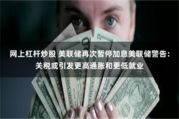 网上杠杆炒股 美联储再次暂停加息美联储警告：关税或引发更高通胀和更低就业