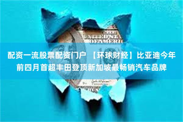 配资一流股票配资门户 【环球财经】比亚迪今年前四月首超丰田登顶新加坡最畅销汽车品牌