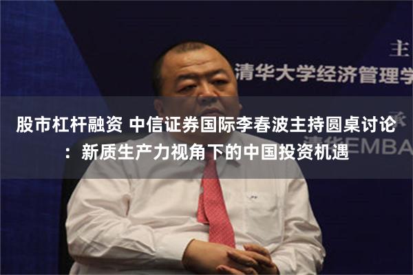 股市杠杆融资 中信证券国际李春波主持圆桌讨论：新质生产力视角下的中国投资机遇