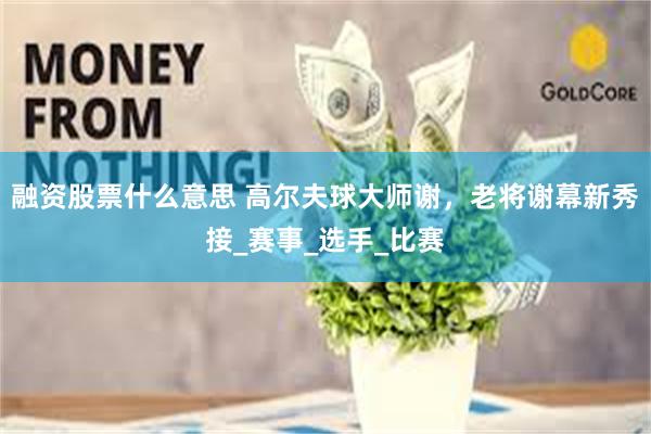 融资股票什么意思 高尔夫球大师谢，老将谢幕新秀接_赛事_选手_比赛