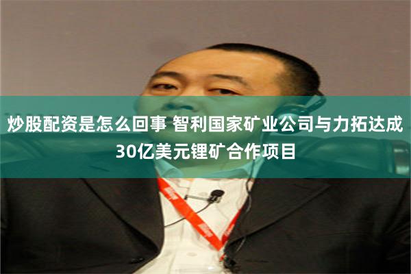 炒股配资是怎么回事 智利国家矿业公司与力拓达成30亿美元锂矿合作项目