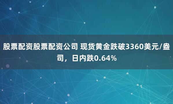 股票配资股票配资公司 现货黄金跌破3360美元/盎司，日内跌0.64%