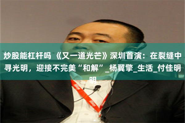 炒股能杠杆吗 《又一道光芒》深圳首演：在裂缝中寻光明，迎接不完美“和解”_杨翼擎_生活_付佳明