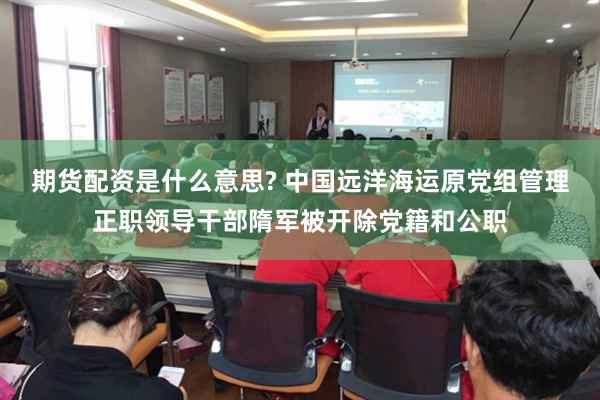期货配资是什么意思? 中国远洋海运原党组管理正职领导干部隋军被开除党籍和公职
