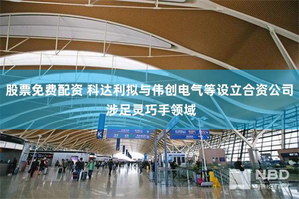 股票免费配资 科达利拟与伟创电气等设立合资公司 涉足灵巧手领域