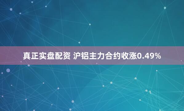 真正实盘配资 沪铝主力合约收涨0.49%