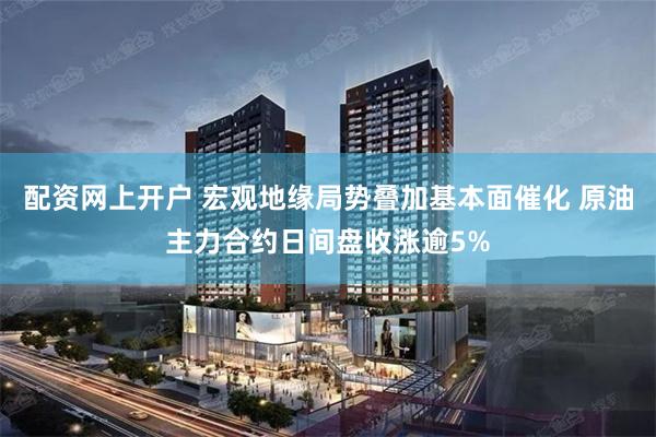 配资网上开户 宏观地缘局势叠加基本面催化 原油主力合约日间盘收涨逾5%
