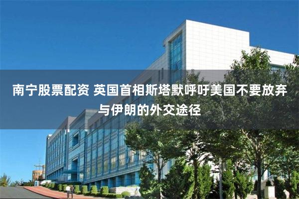 南宁股票配资 英国首相斯塔默呼吁美国不要放弃与伊朗的外交途径