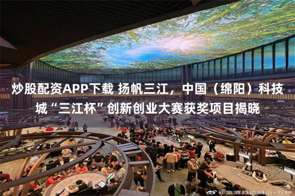 炒股配资APP下载 扬帆三江，中国（绵阳）科技城“三江杯”创新创业大赛获奖项目揭晓