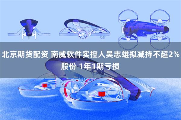 北京期货配资 南威软件实控人吴志雄拟减持不超2%股份 1年1期亏损