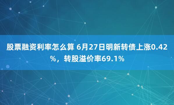 股票融资利率怎么算 6月27日明新转债上涨0.42%，转股溢价率69.1%