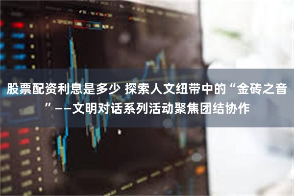 股票配资利息是多少 探索人文纽带中的“金砖之音”——文明对话系列活动聚焦团结协作