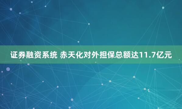 证券融资系统 赤天化对外担保总额达11.7亿元