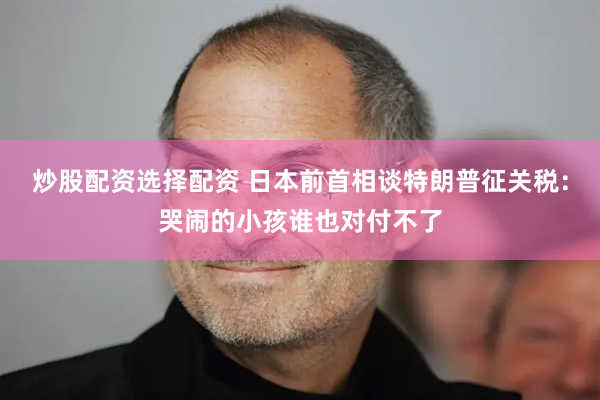 炒股配资选择配资 日本前首相谈特朗普征关税：哭闹的小孩谁也对付不了