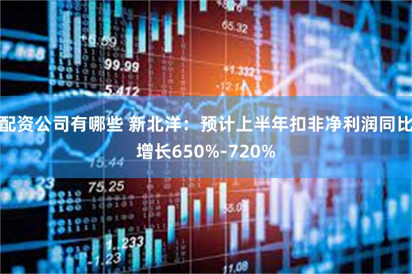 配资公司有哪些 新北洋：预计上半年扣非净利润同比增长650%-720%