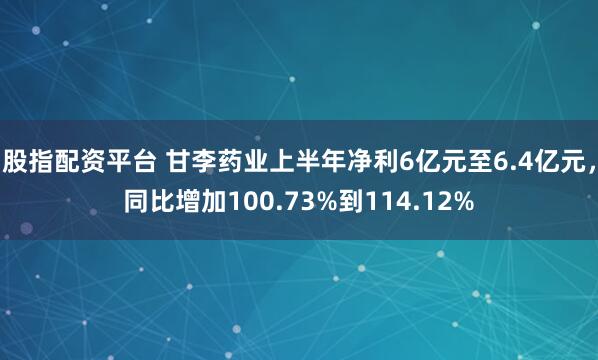 股指配资平台 甘李药业上半年净利6亿元至6.4亿元，同比增加100.73%到114.12%