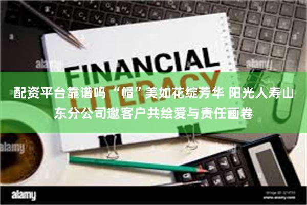 配资平台靠谱吗 “帽”美如花绽芳华 阳光人寿山东分公司邀客户共绘爱与责任画卷