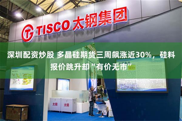 深圳配资炒股 多晶硅期货三周飙涨近30%，硅料报价跳升却“有价无市”