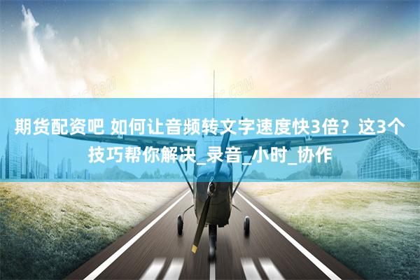期货配资吧 如何让音频转文字速度快3倍？这3个技巧帮你解决_录音_小时_协作