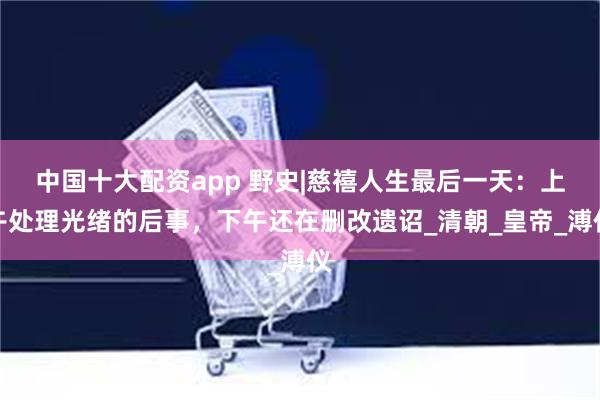 中国十大配资app 野史|慈禧人生最后一天：上午处理光绪的后事，下午还在删改遗诏_清朝_皇帝_溥仪